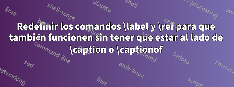 Redefinir los comandos \label y \ref para que también funcionen sin tener que estar al lado de \caption o \captionof