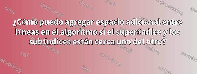 ¿Cómo puedo agregar espacio adicional entre líneas en el algoritmo si el superíndice y los subíndices están cerca uno del otro?