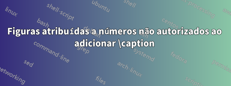 Figuras atribuídas a números não autorizados ao adicionar \caption