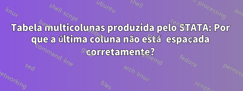 Tabela multicolunas produzida pelo STATA: Por que a última coluna não está espaçada corretamente?