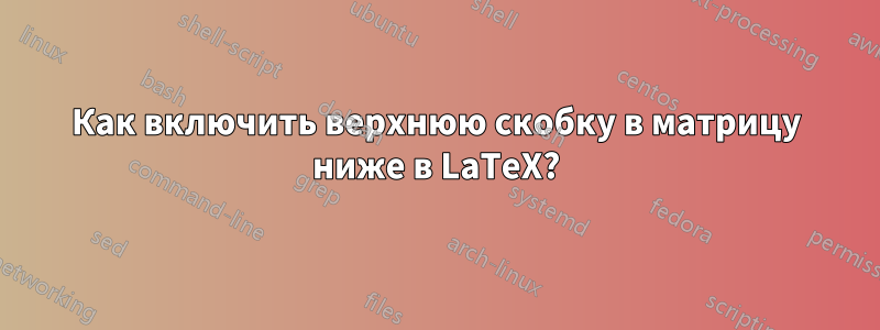Как включить верхнюю скобку в матрицу ниже в LaTeX?