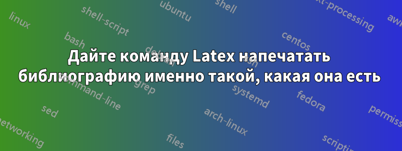 Дайте команду Latex напечатать библиографию именно такой, какая она есть