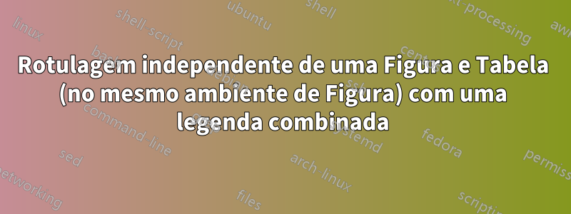 Rotulagem independente de uma Figura e Tabela (no mesmo ambiente de Figura) com uma legenda combinada