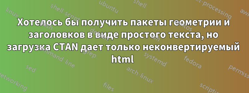 Хотелось бы получить пакеты геометрии и заголовков в виде простого текста, но загрузка CTAN дает только неконвертируемый html 