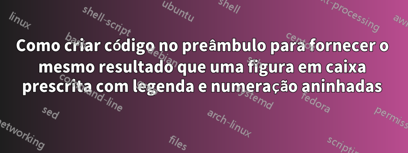 Como criar código no preâmbulo para fornecer o mesmo resultado que uma figura em caixa prescrita com legenda e numeração aninhadas
