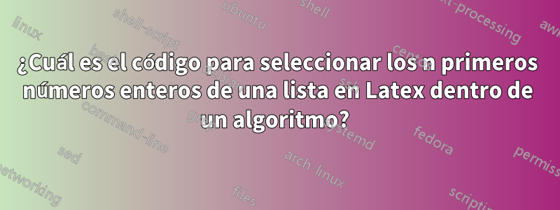 ¿Cuál es el código para seleccionar los n primeros números enteros de una lista en Latex dentro de un algoritmo? 