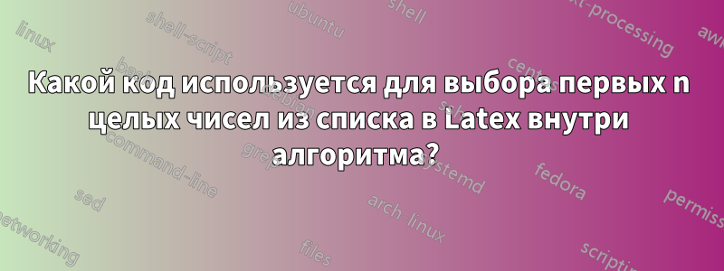 Какой код используется для выбора первых n целых чисел из списка в Latex внутри алгоритма? 