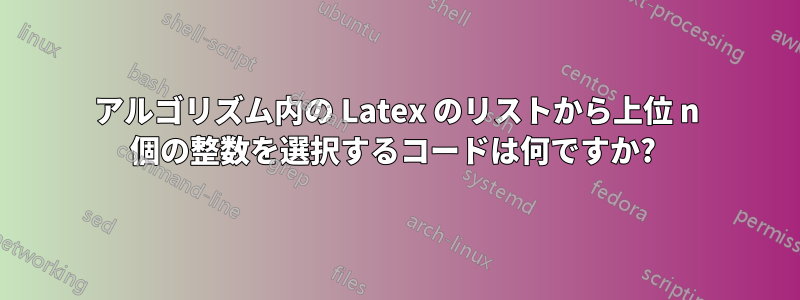 アルゴリズム内の Latex のリストから上位 n 個の整数を選択するコードは何ですか? 
