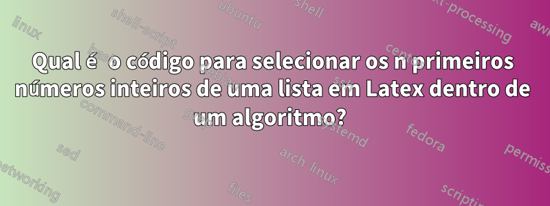 Qual é o código para selecionar os n primeiros números inteiros de uma lista em Latex dentro de um algoritmo? 