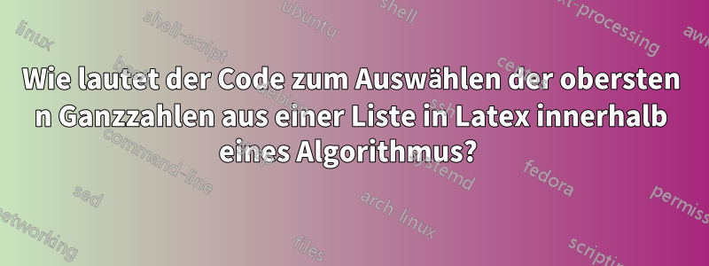 Wie lautet der Code zum Auswählen der obersten n Ganzzahlen aus einer Liste in Latex innerhalb eines Algorithmus? 
