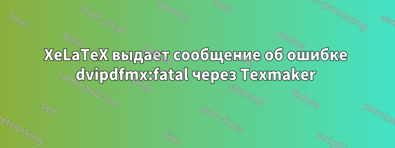 XeLaTeX выдает сообщение об ошибке dvipdfmx:fatal через Texmaker