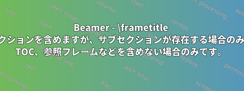 Beamer - \frametitle にサブセクションを含めますが、サブセクションが存在する場合のみ、つまり TOC、参照フレームなどを含めない場合のみです。