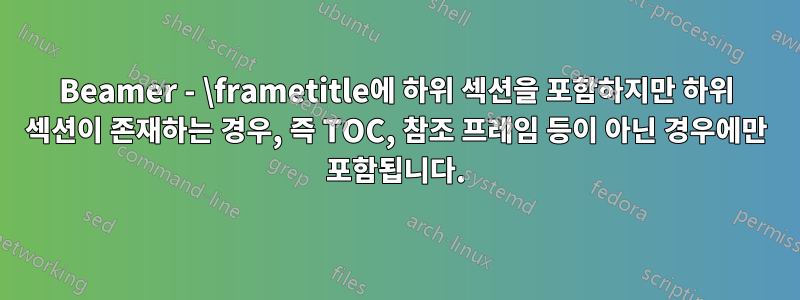 Beamer - \frametitle에 하위 섹션을 포함하지만 하위 섹션이 존재하는 경우, 즉 TOC, 참조 프레임 등이 아닌 경우에만 포함됩니다.