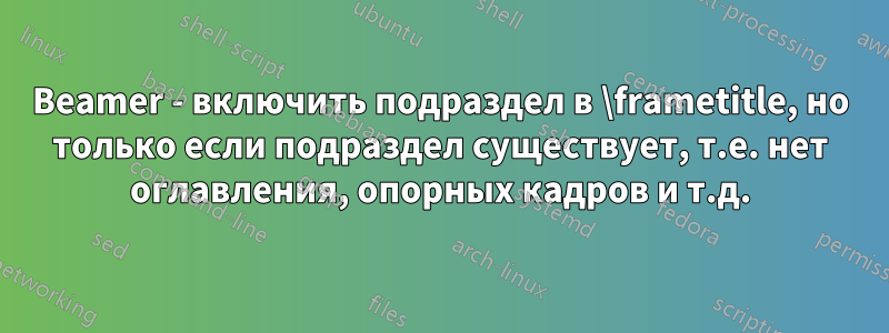 Beamer - включить подраздел в \frametitle, но только если подраздел существует, т.е. нет оглавления, опорных кадров и т.д.