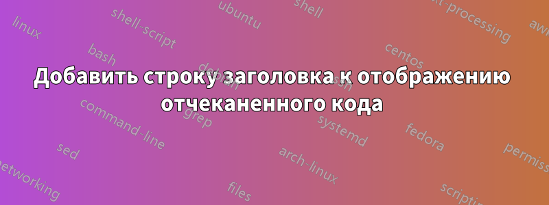 Добавить строку заголовка к отображению отчеканенного кода