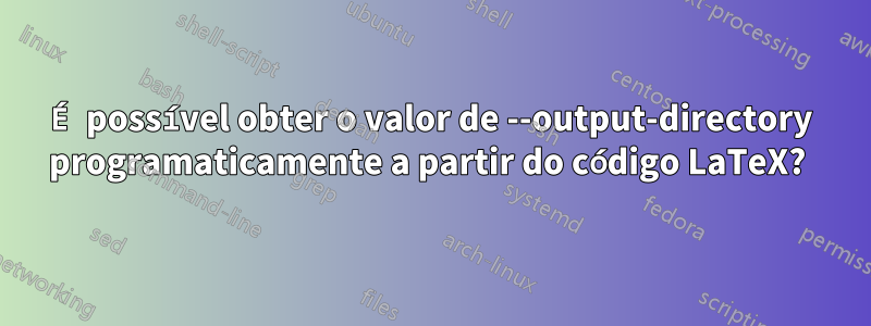 É possível obter o valor de --output-directory programaticamente a partir do código LaTeX? 