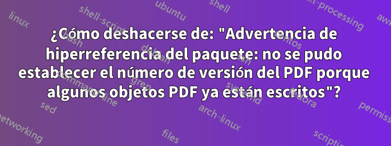 ¿Cómo deshacerse de: "Advertencia de hiperreferencia del paquete: no se pudo establecer el número de versión del PDF porque algunos objetos PDF ya están escritos"?