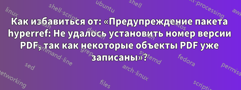 Как избавиться от: «Предупреждение пакета hyperref: Не удалось установить номер версии PDF, так как некоторые объекты PDF уже записаны»?