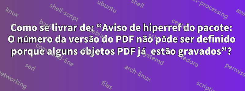 Como se livrar de: “Aviso de hiperref do pacote: O número da versão do PDF não pôde ser definido porque alguns objetos PDF já estão gravados”?