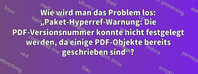 Wie wird man das Problem los: „Paket-Hyperref-Warnung: Die PDF-Versionsnummer konnte nicht festgelegt werden, da einige PDF-Objekte bereits geschrieben sind“?