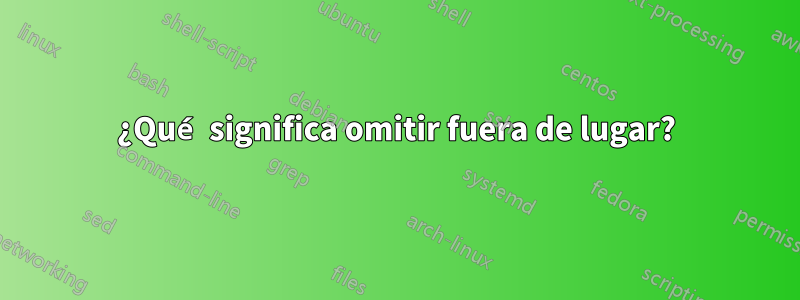 ¿Qué significa omitir fuera de lugar?