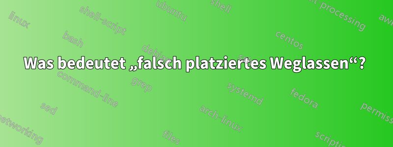 Was bedeutet „falsch platziertes Weglassen“?