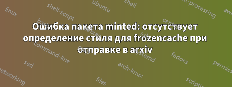 Ошибка пакета minted: отсутствует определение стиля для frozencache при отправке в arxiv