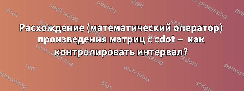 Расхождение (математический оператор) произведения матриц с cdot — как контролировать интервал?