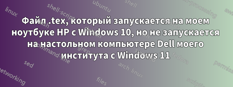 Файл .tex, который запускается на моем ноутбуке HP с Windows 10, но не запускается на настольном компьютере Dell моего института с Windows 11