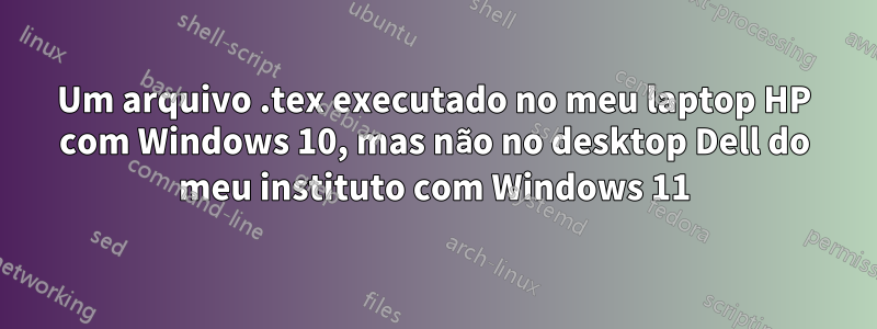 Um arquivo .tex executado no meu laptop HP com Windows 10, mas não no desktop Dell do meu instituto com Windows 11