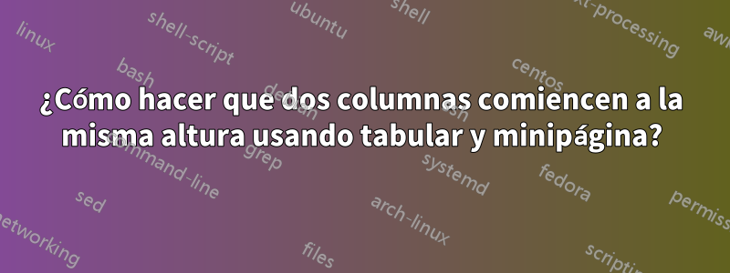 ¿Cómo hacer que dos columnas comiencen a la misma altura usando tabular y minipágina?