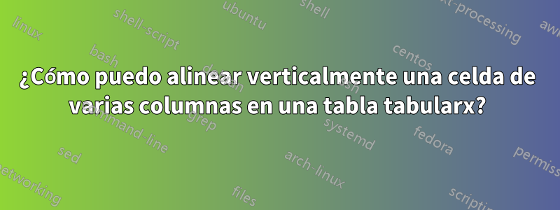 ¿Cómo puedo alinear verticalmente una celda de varias columnas en una tabla tabularx?