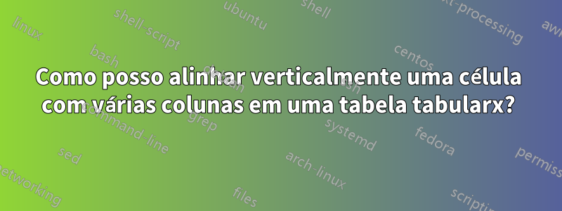 Como posso alinhar verticalmente uma célula com várias colunas em uma tabela tabularx?