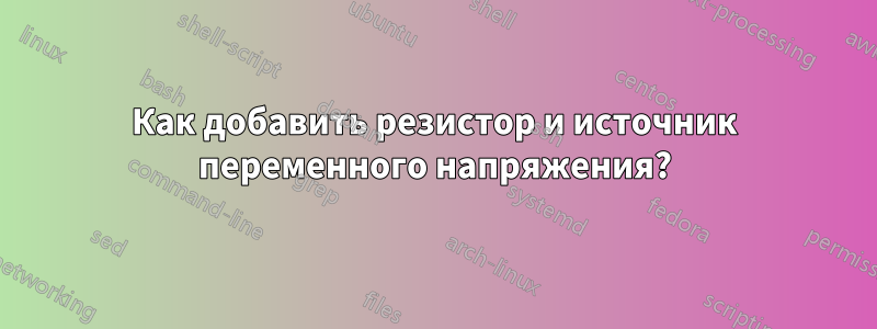 Как добавить резистор и источник переменного напряжения?
