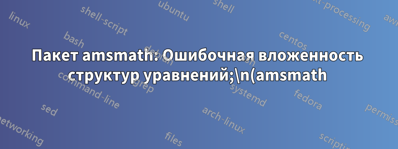 Пакет amsmath: Ошибочная вложенность структур уравнений;\n(amsmath) пытается восстановить с помощью `aligned'