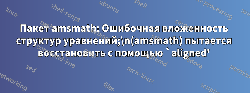 Пакет amsmath: Ошибочная вложенность структур уравнений;\n(amsmath) пытается восстановить с помощью `aligned'