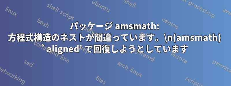 パッケージ amsmath: 方程式構造のネストが間違っています。\n(amsmath) `aligned' で回復しようとしています