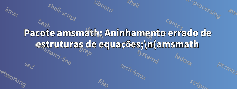 Pacote amsmath: Aninhamento errado de estruturas de equações;\n(amsmath) tentando recuperar com `aligned'
