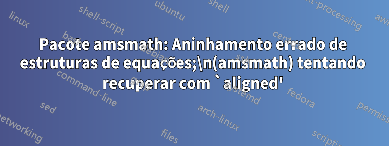 Pacote amsmath: Aninhamento errado de estruturas de equações;\n(amsmath) tentando recuperar com `aligned'