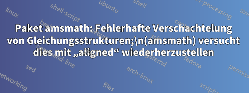 Paket amsmath: Fehlerhafte Verschachtelung von Gleichungsstrukturen;\n(amsmath) versucht dies mit „aligned“ wiederherzustellen