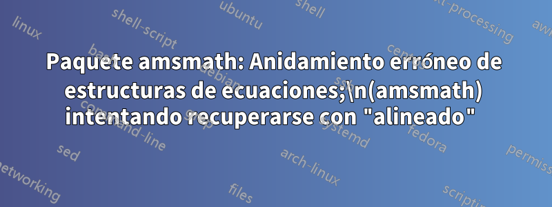 Paquete amsmath: Anidamiento erróneo de estructuras de ecuaciones;\n(amsmath) intentando recuperarse con "alineado"