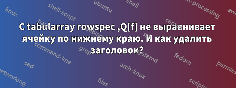 С tabularray rowspec ,Q[f] не выравнивает ячейку по нижнему краю. И как удалить заголовок?