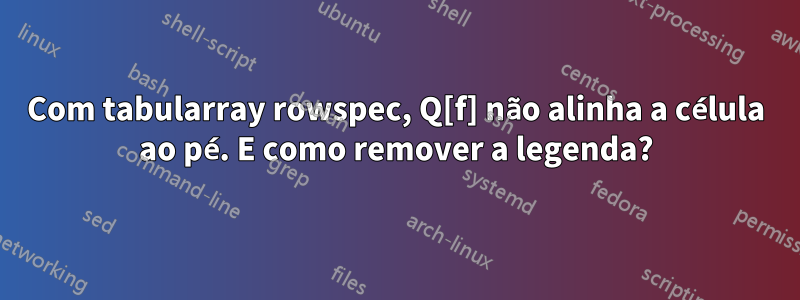 Com tabularray rowspec, Q[f] não alinha a célula ao pé. E como remover a legenda?