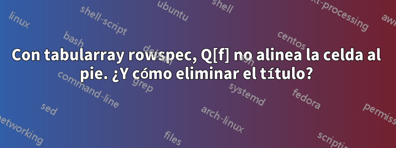 Con tabularray rowspec, Q[f] no alinea la celda al pie. ¿Y cómo eliminar el título?