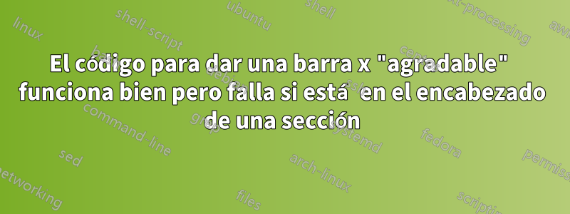 El código para dar una barra x "agradable" funciona bien pero falla si está en el encabezado de una sección