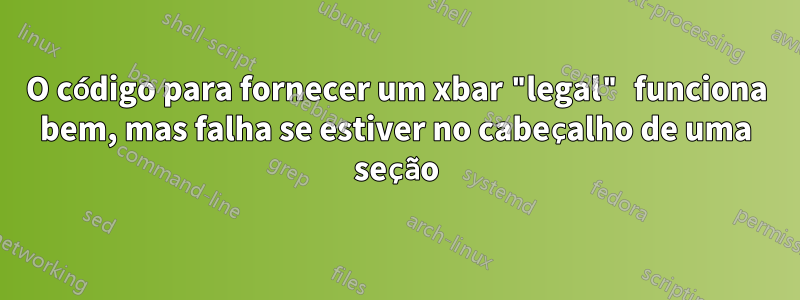 O código para fornecer um xbar "legal" funciona bem, mas falha se estiver no cabeçalho de uma seção