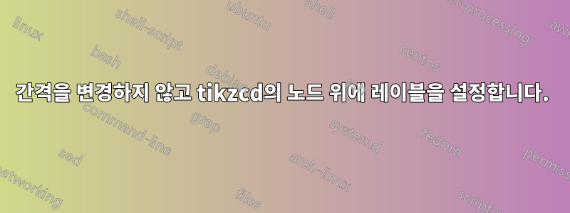 간격을 변경하지 않고 tikzcd의 노드 위에 레이블을 설정합니다.