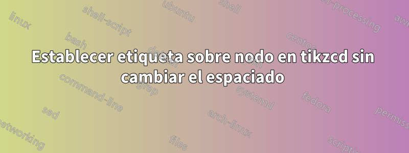 Establecer etiqueta sobre nodo en tikzcd sin cambiar el espaciado