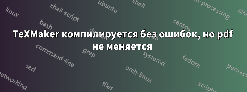 TeXMaker компилируется без ошибок, но pdf не меняется