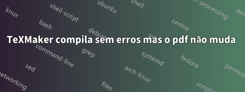TeXMaker compila sem erros mas o pdf não muda